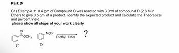 Part D
C1) Example 1: 0.4 gm of Compound C was reacted with 3.0ml of compound D (2.8 M in
Ether) to give 0.5 gm of a product. Identify the expected product and calculate the Theoretical
and percent Yield.
please show all steps of your work clearly
я осна
C
D
MgBr
Diethyl Ether
?