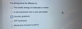 The driving force for diffusion is:
The kinetic energy of molecules in motion
A cell membrane that is semi permeable
Osmotic gradients
O ATP hydrolysis
Membrane transport proteins.
A