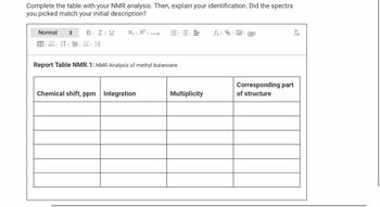 Complete the table with your NMR analysis. Then, explain your identification. Did the spectra
you picked match your initial description?
Normal
BIU
x= 1 ||†
X₂|X²| →
Report Table NMR.1: NMR Analysis of methyl butanoate
Chemical shift, ppm Integration
=
Multiplicity
fxe
Tx
Corresponding part
of structure