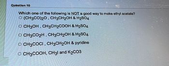 Question 10
Which one of the following is NOT a good way to make ethyl acetate?
O (CH3CO)20, CH3CH₂OH & H₂SO4
O CH3OH, CH3CH₂COOH & H₂SO4
O CH3CO₂H, CH3CH2OH & H₂SO4
O CH3COCI, CH3CH₂OH & pyridine
O CH3COOH, CH31 and K2CO3.