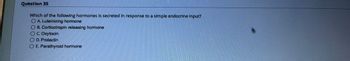 Question 35
Which of the following hormones is secreted in response to a simple endocrine input?
O A. Luteinizing hormone
B. Corticotropin releasing hormone
O C. Oxytocin
OD. Prolactin
E. Parathyroid hormone