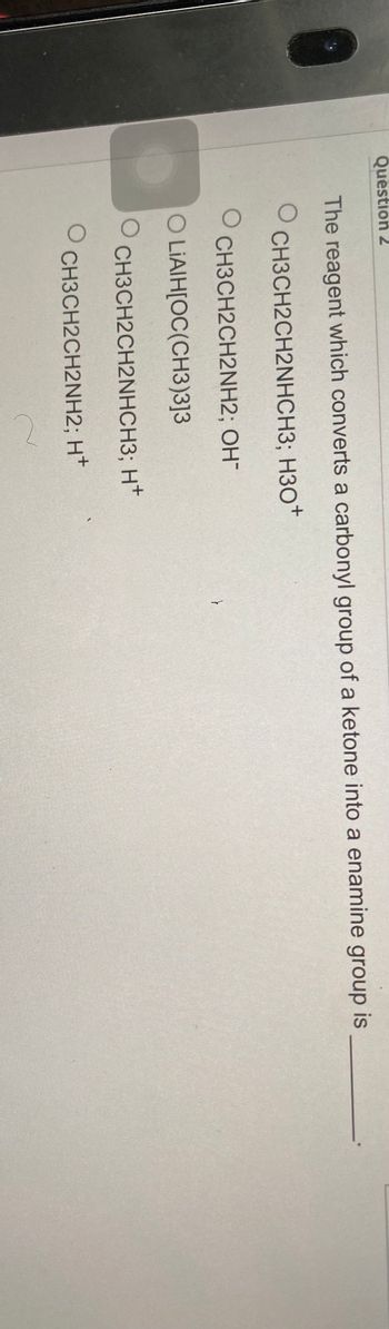 Question 2
The reagent which converts a carbonyl group of a ketone into a enamine group is
O
CH3CH2CH2NHCH3; H3O+
OCH3CH2CH2NH2; OH-
O LIAIH[OC(CH3)3]3
O
O
CH3CH2CH2NHCH3; H+
CH3CH2CH2NH2; H+
C