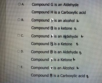 OA
B.
OC
D.
CE.
Compound
G is an Aldehyde
Compound H is a Carboxylic acid
Compound is an alcohol A
Compound B is a ketone
Compound is an Adehyde A
Compound B is a Ketone B
Compound B is an Aldehyde
Compound is a Ketone
Compound
is an Alcohol
Compound B is a Carboxylic acid