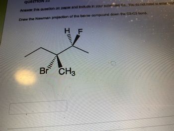 **Question 22**

Draw the Newman projection of the below compound down the C2-C3 bond.

The given structure represents a specific conformation of a molecule. The structure includes several substituents on a carbon chain:

- On the carbon labeled with a *wedge* bond:
  - Bromine (Br) represented on the left
  - Propyl group (a carbon chain of 3 atoms) extending upward
  - Methyl group (CH₃) extending downward

- On the opposite side of the bond (carbon labeled with a *dash* bond):
  - Hydrogen (H) extending upward
  - Fluorine (F) extending downward

To draw the Newman projection, we need to visualize the molecule looking straight down the C2-C3 bond:

1. **On the front carbon (C2):**
   - Bromine (Br) attached at the left (equivalent of 120° rotation)
   - Ethyl group extending upward (equivalent of 0° rotation)
   - Methyl group (CH₃) extending downward (equivalent of 240° rotation)

2. **On the rear carbon (C3):**
   - Hydrogen (H) extending upward (equivalent of 0° rotation)
   - Fluorine (F) extending downward (equivalent of 240° rotation)
   
This detailed understanding of substituent positioning is crucial for drawing the Newman projection accurately.

**Graphical Representation (Detailed Explanation):**

To explain the Newman projection:

1. **Front Carbon (C2):**
   - **Visualize a circle with three substituents radiating from the center, representing bonds at 120° angles.**

2. **Rear Carbon (C3):**
   - **A second set of three bonds coming from behind the circle, also separated by 120°.**

Each substituent’s respective position (angle) must be accurately represented to visualize the molecular conformation.