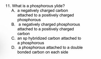 11. What is a phosphorous ylide?
A. a negatively charged carbon
attached to a positively charged
phosphorous
B. a negatively charged phosphorous
attached to a positively charged
carbon
C. an sp hybridized carbon attached to
a phosphorous
D. a phosphorous attached to a double
bonded carbon on each side