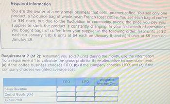 Required information
You are the owner of a very small business that sells gourmet coffee. You sell only one
product, a 12-ounce bag of whole-bean French roast coffee. You sell each bag of coffee
for $14 each, but due to the fluctuation in commodity prices, the price you pay your
supplier to stock the product is constantly changing. In your first month of operations,
you bought bags of coffee from your supplier in the following order: (a) 2 units at $2
each on January 1, (b) 6 units at $4 each on January 8, and (c) 4 units at $8 each on
January 29.
Requirement 2 (of 2): Assuming you sold 7 units ring the month, use the information
from requirement 1 to calculate the gross profit for three alternative income statements:
(a) if the coffee business chooses FIFO, (b) if the company chooses LIFO, and (c) if the
company chooses weighted average cost.
Sales Revenue
Cost of Goods Sold
Gross Profit
FIFO
LIFO
Weighted
Average Cost