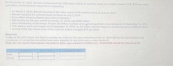 On December 31, 2023, Berciair Incorporated had 280 million shares of common stock and 3 million shares of 9%, $100 par value
cumulative preferred stock issued and outstanding
- On March 1, 2024, Berclair purchased 56 million shares of its common stock as treasury stock.
- Berclair issued a 5% common stock dividend on July 1, 2024,
- Four million treasury shares were sold on October 1.
- Net Income for the year ended December 31, 2024, was $350 million.
• Also outstanding at December 31-were 30 million incentive stock options granted to key executives on September 13, 2019.
- The options were exercisable as of September 13, 2023, for 30 million common shares at an exercise price of $56 per share.
- During 2024, the market price of the common shares averaged $70 per share.
Required:
Compute Berclair's basic and diluted earnings per share for the year ended December 31, 2024, (Shares for stock options and
conversion of convertible securities have been adjusted for any stock split or stock dividend.)
Note: Do not round intermediate calculations. Enter your answers in millions (l.e., 10,000,000 should be entered as 10).
Basic
Diluted
.
Denominator
Earnings per Share