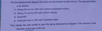 Plot the displacement diagram for a cam with flat follower of width 30 mm. The required motion
is as follows;
1- Rising 40 mm for 120° with Uniform acceleration motion.
2- Rising 10 mm for 60° with Uniform velocity
3- Dwell 80°.
4- Falling 50 mm in 100° with Cycloidal motion.
Then design the cam profile to give the above displacement diagram if the minimum circle
diameter of the cam is 30 mm.