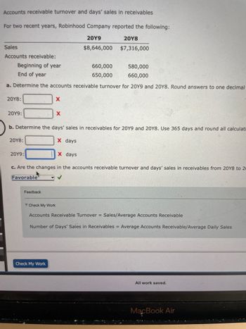 Accounts receivable turnover and days' sales in receivables
For two recent years, Robinhood Company reported the following:
20Y9
20Y8
Sales
$8,646,000
$7,316,000
Accounts receivable:
Beginning of year
660,000
580,000
End of year
650,000
660,000
a. Determine the accounts receivable turnover for 20Y9 and 20Y8. Round answers to one decimal
20Y8:
X
20Y9:
X
b. Determine the days' sales in receivables for 20Y9 and 20Y8. Use 365 days and round all calculati
20Y8:
X days
20Y9:
X days
c. Are the changes in the accounts receivable turnover and days' sales in receivables from 2018 to 20
Favorable
Feedback
Check My Work
Accounts Receivable Turnover = Sales/Average Accounts Receivable
Number of Days' Sales in Receivables = Average Accounts Receivable/Average Daily Sales
Check My Work
All work saved.
MacBook Air