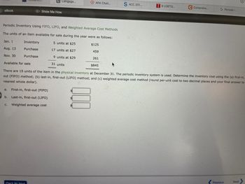 Cengage...
APA Citati...
T8 LGBTQ...
C Comprehe...
G Periodic I...
eBook
Show Me How
Periodic Inventory Using FIFO, LIFO, and Weighted Average Cost Methods
The units of an item available for sale during the year were as follows:
5 units at $25
$125
Jan. 1
Aug. 13
Inventory
Purchase
17 units at $27
459
Nov. 30
Purchase
9 units at $29
261
Available for sale
31 units
$845
There are 19 units of the item in the physical inventory at December 31. The periodic inventory system is used. Determine the inventory cost using the (a) first-in,
out (FIFO) method; (b) last-in, first-out (LIFO) method; and (c) weighted average cost method (round per-unit cost to two decimal places and your final answer to
nearest whole dollar).
a.
First-in, first-out (FIFO)
b.
Last-in, first-out (LIFO)
C. Weighted average cost
Next
Previous
Check My Work
S ACC 201...