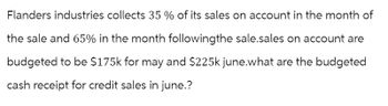 Flanders industries collects 35% of its sales on account in the month of
the sale and 65% in the month followingthe sale.sales on account are
budgeted to be $175k for may and $225k june.what are the budgeted
cash receipt for credit sales in june.?