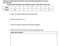 Based on the input/output chart below, answer the following questions in the space
provided below.
Find an explicit formula for the arithmetic sequence. Then, find the 100th term.
Input
1
2
3
4
Output
An)
18
8
-2
-12
a. What is the common difference between each term?
b. What is the first term or a, ?
c. What is the explicit formula for the arithmetic sequence?
d. What is the 100h term? Show your work in the space provided.
Show your work here:
