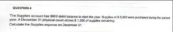 QUESTION 4
The Supplies account has $600 debit balance to start the year. Supplies of $ 5,000 were purchased during the current
year. A December 31 physical count shows $ 1,300 of supplies remaining.
Calculate the Supplies expense on December 31.