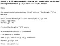 Suppose q: X → Y is a surjective map. Show that q is a quotient map if and only if the
following condition holds: q1(E) is closed if and only if E is closed.
Proof:
First, suppose that q is a quotient map. Then, V is open in Y if and only if q¬'(V) is
open in X.
Now, E is closed if and only if E° is open if and only if q-'(E°) is open.
q-'(E°) = [q¬(E)]°
Therefore, q is onto.
E is closed if and only if [q-(E)]° is open.
Let E be closed if and only if q-(E) is closed.
If V is open then Ve is closed.
Then, q-(VC) is closed and [q-(V)]° is also closed.
Therefore, q-1(V) is open.
Hence, q is a quotient map.
