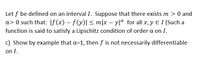 Let f be defined on an interval I. Suppose that there exists m > 0 and
a> 0 such that: |f(x) – f(y)| < m|x – yla for all x, y E I (Such a
function is said to satisfy a Lipschitz condition of order a on I.
c) Show by example that a=1, then f is not necessarily differentiable
on I.
