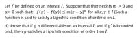 Let f be defined on an interval I. Suppose that there exists m > 0 and
a> 0 such that: |f(x) - f(y)| < m|x – yla for all x, y E I (Such a
function is said to satisfy a Lipschitz condition of order a on I.
d) Prove that if g is differentiable on an interval I, and if g' is bounded
on I, then g satisfies a Lipschitz condition of order 1 on I.
