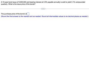 A 15-year bond issue of 5,600,000 and bearing interest at 3.5% payable annually is sold to yield 3.1% compounded
quarterly. What is the issue price of the bonds?
……..
The purchase price of the bond is $.
(Round the final answer to the nearest cent as needed. Round all intermediate values to six decimal places as needed.)