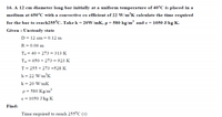 16. A 12 cm diameter long bar initially at a uniform temperature of 40°C is placed in a
medium at 650°C with a convective co efficient of 22 W/m’K calculate the time required
for the bar to reach255°C. Take k = 20W/mK, p = 580 kg/m' and e= 1050 J/kg K.
Given : Unsteady state
D = 12 cm = 0.12 m
R = 0.06 m
T. = 40 + 273 =- 313 K
T = 650 + 273 = 923 K
T= 255 + 273 =528 K
h= 22 W/m°K
k= 20 W/mK
p= 580 Kg/m?
c = 1050 J/kg K
Find:
Time required to reach 255°C (t)
