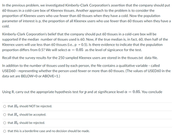 In the previous problem, we investigated Kimberly-Clark Corporation's assertion that the company should put
60 tissues in a cold-care box of Kleenex tissues. Another approach to the problem is to consider the
proportion of Kleenex users who use fewer than 60 tissues when they have a cold. Now the population
parameter of interest is p, the proportion of all Kleenex users who use fewer than 60 tissues when they have a
cold.
Kimberly-Clark Corporation's belief that the company should put 60 tissues in a cold-care box will be
supported if the median number of tissues used is 60. Now, if the true median is, in fact, 60, then half of the
Kleenex users will use less than 60 tissues (i.e., p = 0.5). Is there evidence to indicate that the population
proportion differs from 0.5? We will select a = 0.05 as the level of signicance for the test.
Recall that the survey results for the 250 sampled Kleenex users are stored in the tissues.txt data file.
In addition to the number of tissues used by each person, the file contains a qualitative variable - called
USED60 - representing whether the person used fewer or more than 60 tissues. (The values of USED60 in the
data set are BELOW=0 or ABOVE=1.)
Using R, carry out the appropriate hypothesis test for p and at significance level a = 0.05. You conclude
O that Ho should NOT be rejected.
O that He should be accepted.
O that Ho should be rejected.
O that this is a borderline case and no decision should be made.