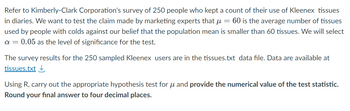 Refer to Kimberly-Clark Corporation's survey of 250 people who kept a count of their use of Kleenex tissues
in diaries. We want to test the claim made by marketing experts that μ = 60 is the average number of tissues
used by people with colds against our belief that the population mean is smaller than 60 tissues. We will select
a = 0.05 as the level of significance for the test.
The survey results for the 250 sampled Kleenex users are in the tissues.txt data file. Data are available at
tissues.txt ↓
Using R, carry out the appropriate hypothesis test for μ and provide the numerical value of the test statistic.
Round your final answer to four decimal places.