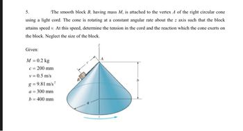 5.
The smooth block B, having mass M, is attached to the vertex 4 of the right circular cone
using a light cord. The cone is rotating at a constant angular rate about the z axis such that the block
attains speed v. At this speed, determine the tension in the cord and the reaction which the cone exerts on
the block. Neglect the size of the block.
Given:
M = 0.2 kg
c = 200 mm
v = 0.5 m/s
g=9.81 m/s²
a = 300 mm
b = 400 mm