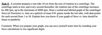 Task 5: A scientist prepares a test tube 10 cm from the axis of rotation in a centrifuge. The
centrifuge starts at rest, and every second thereafter, the rotation rate of the centrifuge increases
by 400 rpm, up to the maximum of 4000 rpm. Draw a scaled and labeled graph of the centrifugal
force (in Newtons) vs. time on a particle of mass 0.01 grams inside the test tube, with data points
for each second from 1 to 10. Explain how you know if your graph of force vs. time should be
linear or parabolic.
Comment: When you prepare your graph, you can save yourself some time by rounding your
force calculations to two significant digits.