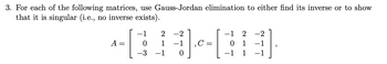 3. For each of the following matrices, use Gauss-Jordan elimination to either find its inverse or to show
that it is singular (i.e., no inverse exists).
A =
2 -2
01-03]
C =
−1
−1 2 -2
2