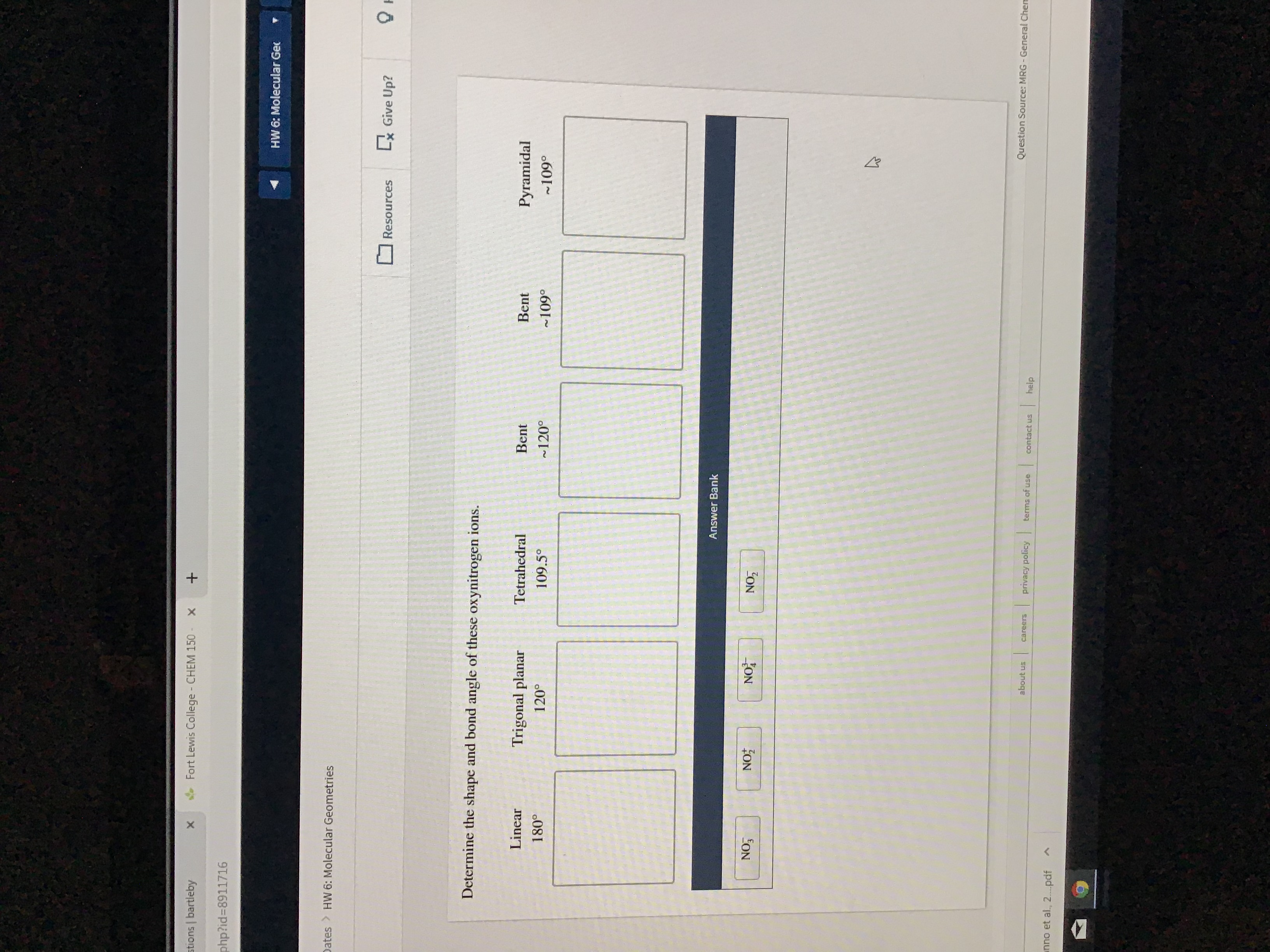 stions bartleby
Fort Lewis College - CHEM 150 x
+
php?id-8911716
HW 6: Molecular Gec
Dates HW 6: Molecular Geometries
Lx Give Up?
Resources
Determine the shape and bond angle of these oxynitrogen ions.
Linear
Trigonal planar
Tetrahedral
Bent
Bent
Pyramidal
180°
1200
109.5°
120°
109°
~109°
Answer Bank
NO3
NO
NOT
NO7
Question Source: MRG -General Chem
about us
|
privacy policy
careers
terms of use
contact us
help
nno et al., 2....pdf
