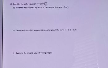 10. Consider the polar equation r = sin² (2)
a) Find the (rectangular) equation of the tangent line when 0 =>
b) Set up an integral to represent the arc length of the curve for 0 <t<π.
c) Evaluate the integral you set up in part (b).