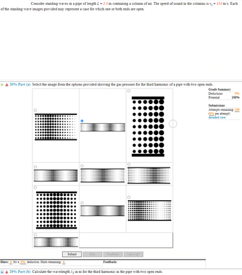 ### Standing Waves in a Pipe with Air Column

Consider standing waves in a pipe of length \( L = 3.5 \, \text{m} \) containing a column of air. The speed of sound in the columns is \( v_s = 334 \, \text{m/s} \). Each of the standing wave images below may represent a scenario in which one or both ends of the pipe are open.

#### 20% Part (a)
**Question:**
Select the image from the options provided showing the gas pressure for the third harmonic of a pipe with two open ends.

**Options:** 
(Images are provided showing various pressure distributions in a pipe, with differing densities of dots to indicate pressure levels).

- Select the correct image by clicking the corresponding radio button.

- **Grade Summary:**
  - Deductions: 0%
  - Potential: 100%
  - Submissions: Attempts remaining: 100 (0% per attempt)

**Explanation of Diagrams:**
The correct image will show a standing wave pattern characteristic of the third harmonic in a pipe open at both ends. Typically, for an open-open pipe, each end is an antinode, and the third harmonic would have three nodes and four antinodes.

![Diagram Legend]
- Higher concentration of dots: Higher gas pressure
- Lower concentration of dots: Lower gas pressure

(Select the image that correctly represents these criteria.)

#### 20% Part (b)
**Question:**
Calculate the wavelength \( \lambda_3 \) in meters for the third harmonic in the pipe with two open ends.

**Hints:**
There are 0 hints remaining for a 0% deduction.

**Feedback:**
[Field to display feedback after submission]

---

#### Solution to Part (b):

1. The formula for the wavelength of the nth harmonic in an open pipe is:
\[ \lambda_n = \frac{2L}{n} \]

2. For the third harmonic (\( n = 3 \)):
\[ \lambda_3 = \frac{2 \times 3.5 \, \text{m}}{3} = \frac{7 \, \text{m}}{3} \approx 2.33 \, \text{m} \]

Submit your answers and review the feedback provided.