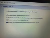 Completed 20 out of 20
< Question 17 of 20
Which statement is NOT a common argument against free trade?
It causes jobs to be lost to foreign competition.
It prevents infant industries from becoming competitive in world markets.
It causes prices of imported goods to rise.
It causes environmental damage due to fewer regulations abroad.
