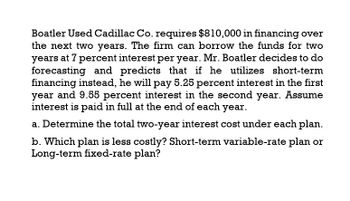 Boatler Used Cadillac Co. requires $810,000 in financing over
the next two years. The firm can borrow the funds for two
years at 7 percent interest per year. Mr. Boatler decides to do
forecasting and predicts that if he utilizes short-term
financing instead, he will pay 5.25 percent interest in the first
year and 9.55 percent interest in the second year. Assume
interest is paid in full at the end of each year.
a. Determine the total two-year interest cost under each plan.
b. Which plan is less costly? Short-term variable-rate plan or
Long-term fixed-rate plan?