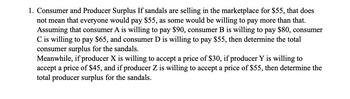 1. Consumer and Producer Surplus If sandals are selling in the marketplace for $55, that does
not mean that everyone would pay $55, as some would be willing to pay more than that.
Assuming that consumer A is willing to pay $90, consumer B is willing to pay $80, consumer
C is willing to pay $65, and consumer D is willing to pay $55, then determine the total
consumer surplus for the sandals.
Meanwhile, if producer X is willing to accept a price of $30, if producer Y is willing to
accept a price of $45, and if producer Z is willing to accept a price of $55, then determine the
total producer surplus for the sandals.