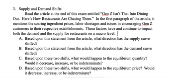 3. Supply and Demand Shifts
Read the article at the end of this exam entitled "Gen Z Isn't That Into Dining
Out. Here's How Restaurants Are Chasing Them." In the first paragraph of the article, it
mentions the soaring ingredient prices, labor shortages and issues in encouraging Gen Z
customers to their respective establishments. These factors have and continue to impact
both the demand and the supply for restaurants on a macro level. |
A. Based upon this statement from the article, what direction has the supply curve
shifted?
B. Based upon this statement from the article, what direction has the demand curve
shifted?
C. Based upon these two shifts, what would happen to the equilibrium quantity?
Would it decrease, increase, or be indeterminate?
D. Based upon these two shifts, what would happen to the equilibrium price? Would
it decrease, increase, or be indeterminate?