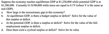 Suppose the economy reaches equilibrium GDP at $1,250,000 while potential GDP is at
$1,500,000. Currently G=$180,000 while taxes are equal to 0.1Y (where Y is the same as
real GDP).
a. How large is the recessionary gap in this economy?
b.
At equilibrium GDP, is there a budget surplus or deficit? Solve for the value of
this surplus or deficit.
At the potential GDP, is there a surplus or deficit? Solve for the value of the full-
employment surplus or deficit.
d. Does there exist a cyclical surplus or deficit? Solve for its value
C.