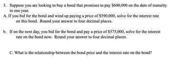 3. Suppose you are looking to buy a bond that promises to pay $600,000 on the date of maturity
in one year.
A. If you bid for the bond and wind up paying a price of $590,000, solve for the interest rate
on this bond. Round your answer to four decimal places.
b. If on the next day, you bid for the bond and pay a price of $575,000, solve for the interest
rate on the bond now. Round your answer to four decimal places.
C. What is the relationship between the bond price and the interest rate on the bond?