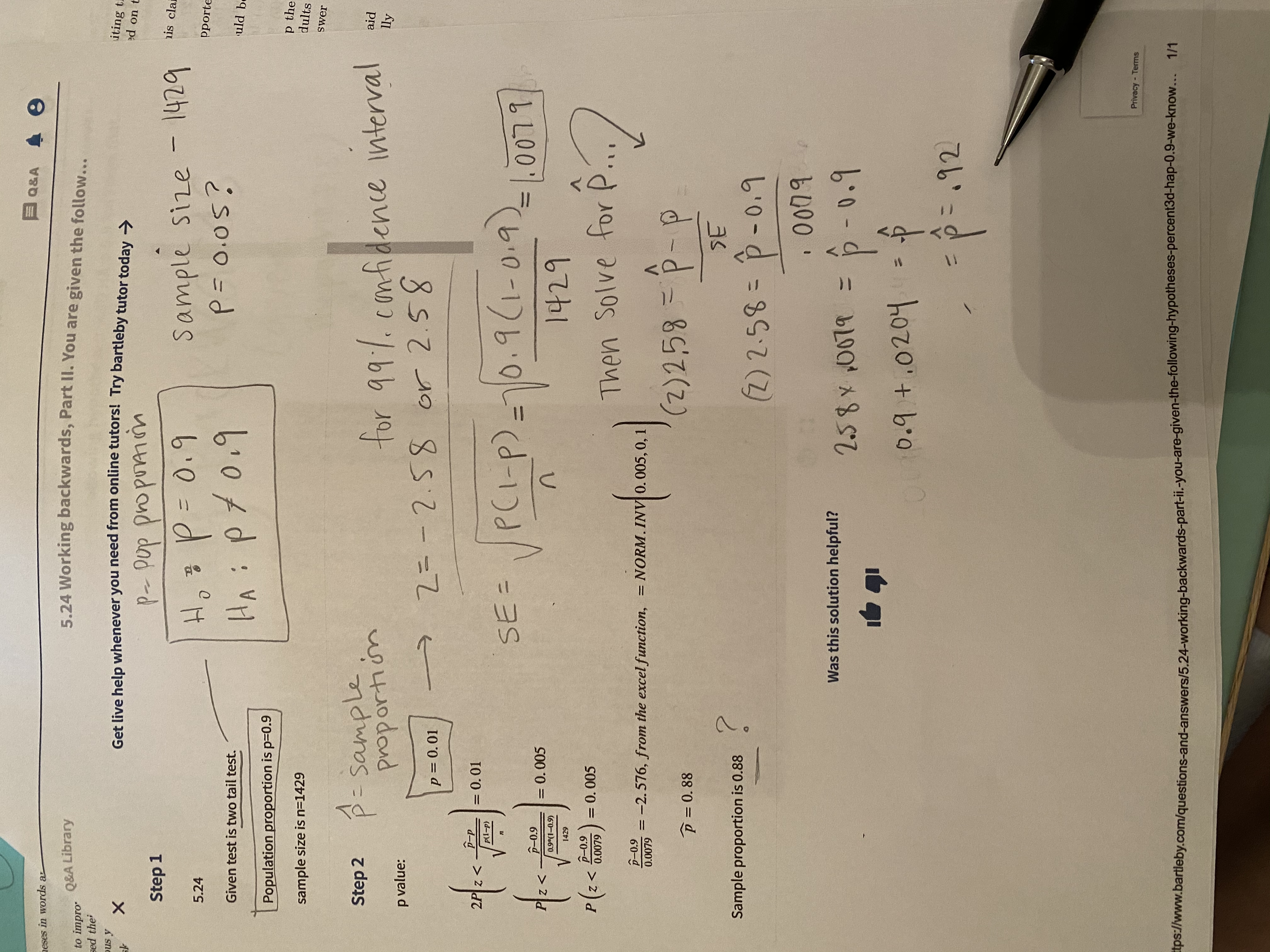 **5.24 Working Backwards, Part II**

**Step 1:**
- Given test is a two-tail test.
- Population proportion is \( p = 0.9 \).
- Sample size is \( n = 1429 \).

**Hypotheses:**
- Null hypothesis (\( H_0 \)): \( p = 0.9 \)
- Alternative hypothesis (\( H_a \)): \( p \neq 0.9 \)

**Step 2:**
- Significance level \( p = 0.05 \)?

**Calculate Sample Proportion (\( \hat{p} \)):**
1. **P-value:**
   - \( p = 0.01 \) for a two-tailed test.
   - \( Z = \pm 2.58 \) for 99% confidence interval.

2. **Standard Error (SE):**
   \[
   SE = \sqrt{\frac{p(1-p)}{n}} = \sqrt{\frac{0.9(1-0.9)}{1429}} = 0.0079
   \]

3. **Calculate \( \hat{p} \):**
   - Use formula for Z-score: 
   \[
   Z = \frac{\hat{p} - p}{SE}
   \]
   \[
   2.58 = \frac{\hat{p} - 0.9}{0.0079}
   \]
   \[
   \hat{p} - 0.9 = 2.58 \times 0.0079
   \]
   \[
   \hat{p} = 0.9 + 0.0204 = 0.92
   \]

**Conclusion:**
- The sample proportion (\( \hat{p} \)) is calculated to be \( 0.92 \).