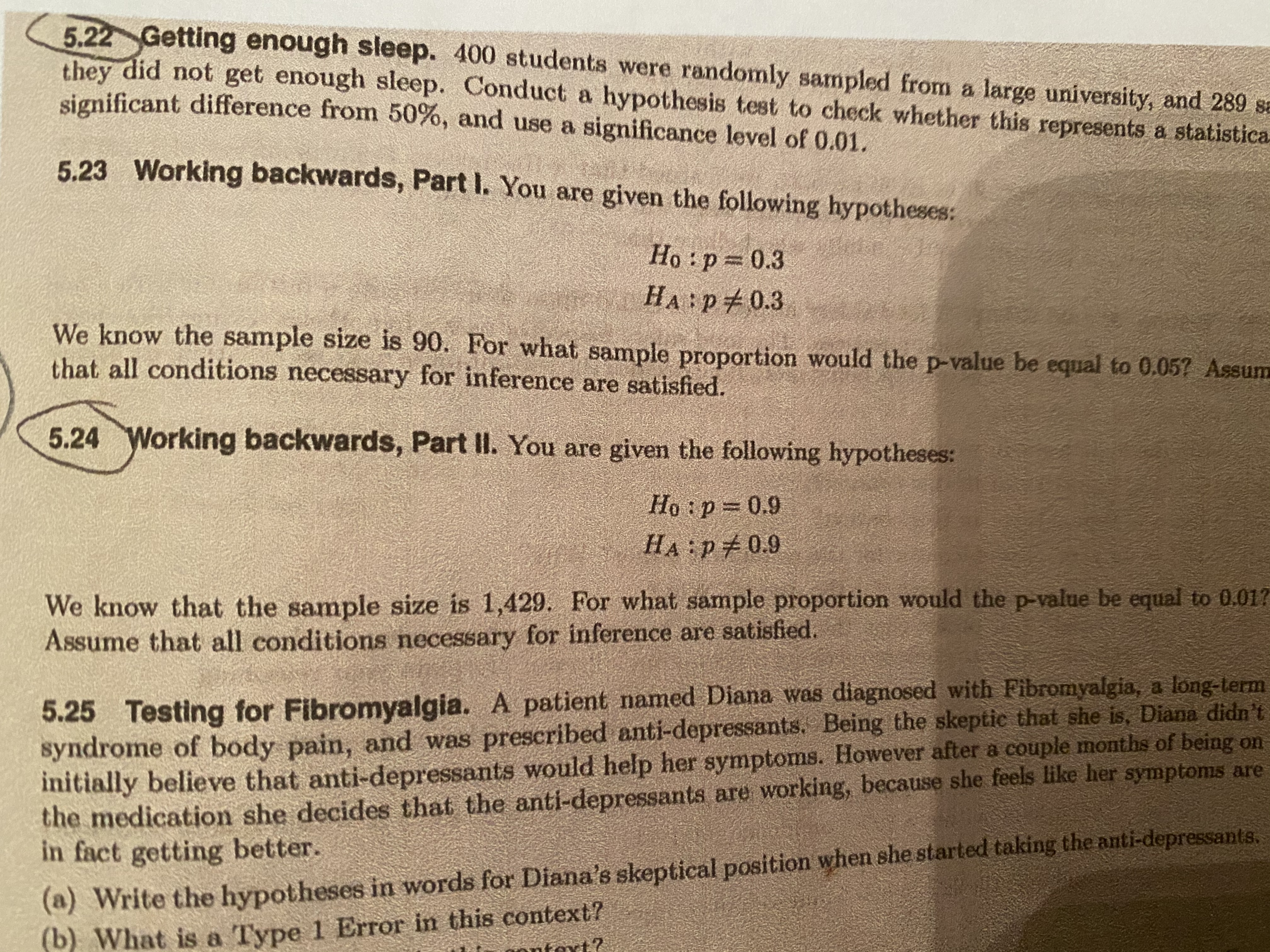 **5.22 Getting Enough Sleep**

400 students were randomly sampled from a large university, and 289 students said they did not get enough sleep. Conduct a hypothesis test to check whether this represents a statistically significant difference from 70% and use a significance level of 0.01.

---

**5.23 Working Backwards, Part I**

You are given the following hypotheses:

- \(H_0: p = 0.3\)
- \(H_A: p \neq 0.3\)

We know the sample size is 90. For what sample proportion would the p-value be equal to 0.067? Assume that all conditions necessary for inference are satisfied.

---

**5.24 Working Backwards, Part II**

You are given the following hypotheses:

- \(H_0: p = 0.9\)
- \(H_A: p \neq 0.9\)

We know that the sample size is 90. For what sample proportion would the p-value be equal to 0.017? Assume that all conditions necessary for inference are satisfied.

---

**5.25 Testing for Fibromyalgia**

A patient named Diana was diagnosed with fibromyalgia, a long-term syndrome of body pain, and was prescribed anti-depressants. Being the skeptical type, Diana was suspicious of being on anti-depressants and initially believed that anti-depressants would help only a couple of her symptoms. However, after a few months on the medication, she decides that the anti-depressants are working, because she feels like her symptoms are in fact getting better.

(a) Write the hypotheses in words for Diana's skeptical position when she started taking the anti-depressants.

(b) What is a Type 1 Error in this context?