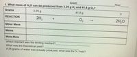 NAME
Hour
1. What mass of H,0 can be produced from 3.25 g H, and 41.8 g O,?
Grams
3.25 g
41.8 g
2H2
O2
2H,0
REACTION
Molar Mass
Moles
Mole:Mole
Which reactant was the limiting reactant?
What was the theoretical yield?
If 25 grams of water was actually produced, what was the % Yield?
