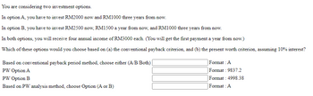 You are considering two investment options.
In option A, you have to invest RM2000 now and RM1000 three years from now.
In option B, you have to invest RM2500 now, RM1500 a year from now, and RM1000 three years from now.
In both options, you will receive four annual income of RM3000 each. (You will get the first payment a year from now.)
Which of these options would you choose based on (a) the conventional payback criterion, and (b) the present worth criterion, assuming 10% interest?
Based on conventional payback period method, choose either (A/B/Both)
PW Option A
PW Option B
Based on PW analysis method, choose Option (A or B)
Format : A
Format: 9837.2
Format: 4998.38
Format : A