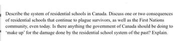 Describe the system of residential schools in Canada. Discuss one or two consequences
of residential schools that continue to plague survivors, as well as the First Nations
community, even today. Is there anything the government of Canada should be doing to
'make up' for the damage done by the residential school system of the past? Explain.