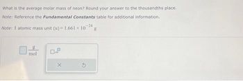 What is the average molar mass of neon? Round your answer to the thousandths place.
Note: Reference the Fundamental Constants table for additional information.
Note: 1 atomic mass unit (u) = 1.661 × 10 24 g
g
mol
0.9
X