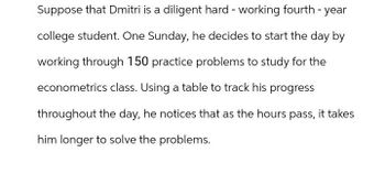 Suppose that Dmitri is a diligent hard-working fourth-year
college student. One Sunday, he decides to start the day by
working through 150 practice problems to study for the
econometrics class. Using a table to track his progress
throughout the day, he notices that as the hours pass, it takes
him longer to solve the problems.