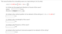 The wave function for a traveling wave on a taut string is (in SI units)
y(x,t) = 0.400 sin (15nt – 2nx +
(a) What are the speed and direction of travel of the wave?
speed
m/s
direction --Select---
(b) What is the vertical position of an element of the string at t = 0, x = 0.186 m?
m
(c) What is the wavelength of the wave?
(d) What is the frequency of the wave?
Hz
(e) What is the maximum transverse speed of an element of the string?
m/s
