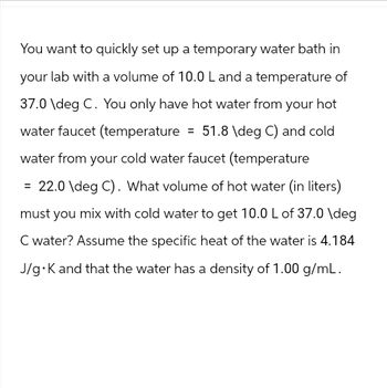 You want to quickly set up a temporary water bath in
your lab with a volume of 10.0 L and a temperature of
37.0 \deg C. You only have hot water from your hot
water faucet (temperature = 51.8 \deg C) and cold
water from your cold water faucet (temperature
= 22.0\deg C). What volume of hot water (in liters)
must you mix with cold water to get 10.0 L of 37.0 \deg
C water? Assume the specific heat of the water is 4.184
J/g⚫K and that the water has a density of 1.00 g/mL.