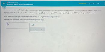 O Chemical Reactions
Solving for a reactant using a chemical equation
2/5
Ammonium perchlorate (NH4ClO4) is the solid rocket fuel that was used by the U.S. Space Shuttle and is used in the Space Launch System (SLS) of the
Artemis rocket. It reacts with itself to produce nitrogen gas (N2), chlorine gas (Cl₂), oxygen gas (02), water (H2O), and a great deal of energy.
What mass of oxygen gas is produced by the reaction of 7.9 g of ammonium perchlorate?
Be sure your answer has the correct number of significant digits.
g
