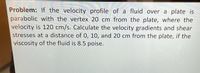 Problem: If the velocity profile of a fluid over a plate is
parabolic with the vertex 20 cm from the plate, where the
velocity is 120 cm/s. Calculate the velocity gradients and shear
stresses at a distance of 0, 10, and 20 cm from the plate, if the
viscosity of the fluid is 8.5 poise.
