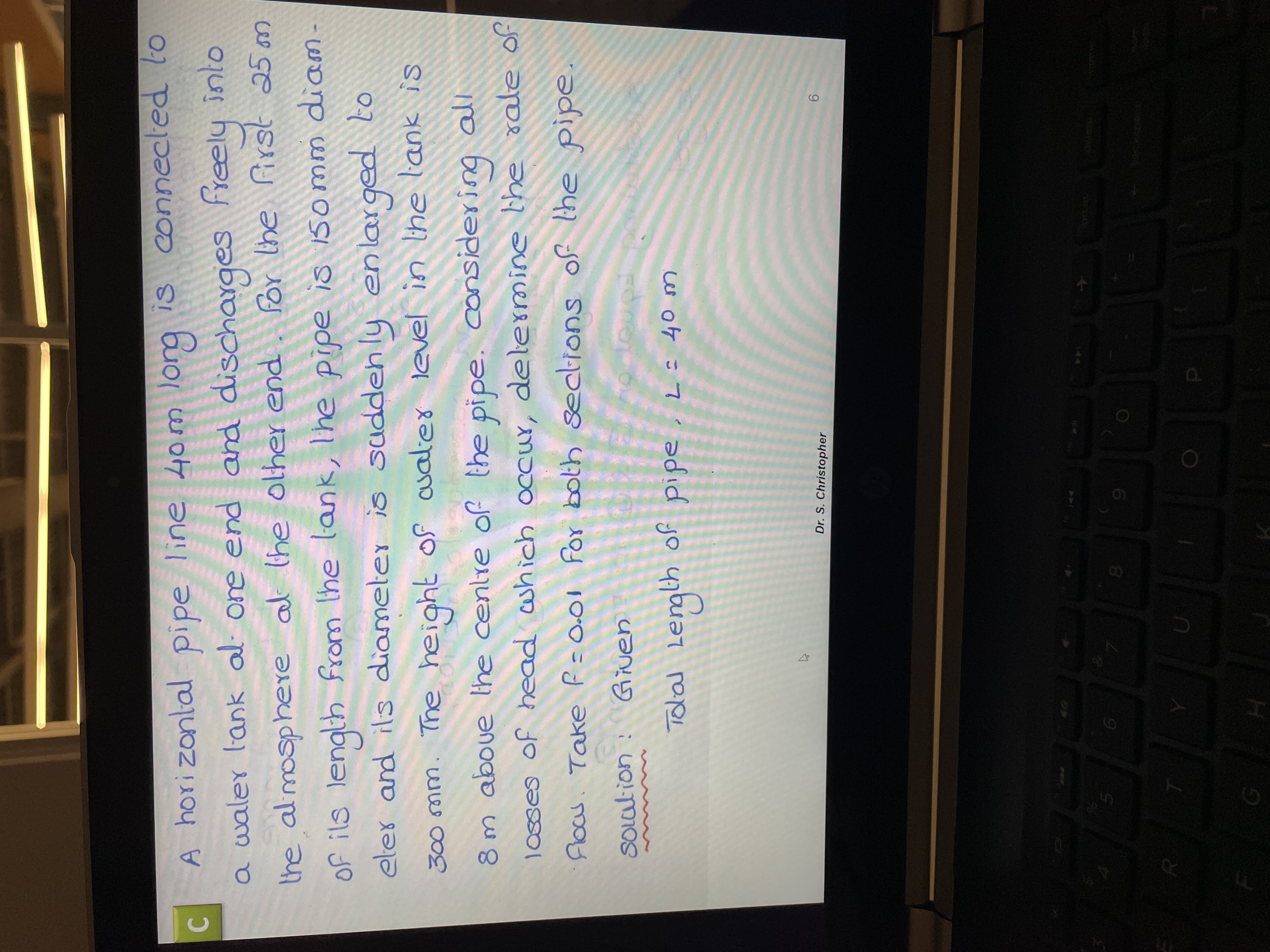 cA pipe line 40m lorg is connecled to
C.
a waler l'ank al one end and discharges freely into
hori zonlal
adid
înlo
the almosphere al the olher end
first 25 m
of ils length from lhe lank, The pipe is 15omm diam-
eler and ils diameter is sudden ly enlar ged to
Por lhe
The height of cualer level in Ihe lank is
8m aboue lhe cenlre of the pipe. considering all
buseap
Floas. Take F=0.01 for both seclions of the pipe.
Jo appe Ə4 c p yo!ym pDƏy jo sƏsO
SOcation:
yo
Tolal Lengih
cw ot =7 adid
Dr. S. Christopher
9.
144
D.
