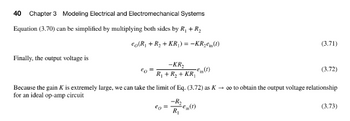 40 Chapter 3 Modeling Electrical and Electromechanical Systems
Equation (3.70) can be simplified by multiplying both sides by R₁+R₂
€o(R₁ + R₂ + KR₁) = -KR₂ein (1)
Finally, the output voltage is
²0
-KR₂
R₁ + R₂ + KR₁
€o =
€(1)
-R₂
R₁
(3.71)
Because the gain K is extremely large, we can take the limit of Eq. (3.72) as K→ ∞o to obtain the output voltage relationship
for an ideal op-amp circuit
(3.72)
(3.73)