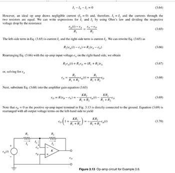 1₁-1A-1₂2=0
(3.64)
However, an ideal op amp draws negligible current (A=0) and, therefore, I₁=I₂ and the currents through the
two resistors are equal. We can write expressions for I and I₂ by using Ohm's law and dividing the respective
voltage drop by the resistance
ein (1) - eA
R₁
e₁ - eo
R₂
The left-side term in Eq. (3.65) is current I, and the right-side term is current I₂. We can rewrite Eq. (3.65) as
R₂(ein (1) - eA) = R₁ (e₁-eo)
Rearranging Eq. (3.66) with the op-amp input voltage e, on the right-hand side, we obtain
R₂ein (1) + R₁eo= (R₁ + R₂)еA
or, solving for e
R₂
R₁ + R₂
Next, substitute Eq. (3.68) into the amplifier gain equation (3.63)
KR₂
R₁ + R₂
ein (1)
R₁
www
eo = K(eBeA) =
+
R₂
www
12
K
ein (1) +
eo
R₁
R₁ + R₂
KR₁
R₁ + R₂,
eo
KR₁
R₁ + R₂
Note that eg = 0 as the positive op-amp input terminal in Fig. 3.13 is directly connected to the ground. Equation (3.69) is
rearranged with all output voltage terms on the left-hand side to yield
∙eo
KR₂
R₁ + R₂ in (1)
(3.65)
Figure 3.13 Op-amp circuit for Example 3.6.
(3.66)
(3.67)
(3.68)
(3.69)
(3.70)